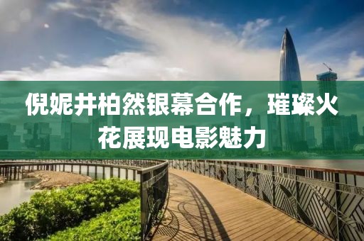 倪妮井柏然銀幕合作，璀璨火花展現(xiàn)電影魅力