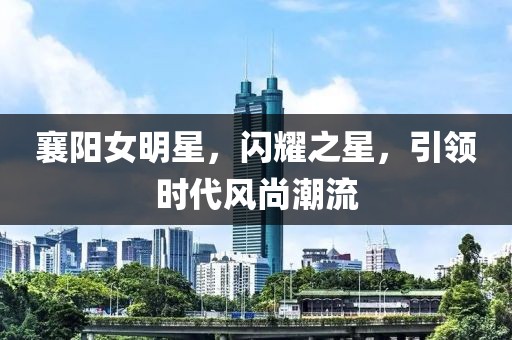 襄陽女明星，閃耀之星，引領(lǐng)時代風(fēng)尚潮流