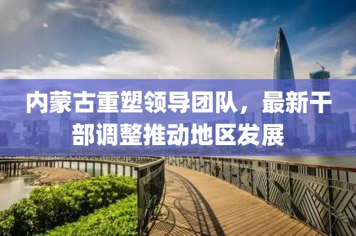內(nèi)蒙古重塑領(lǐng)導團隊，最新干部調(diào)整推動地區(qū)發(fā)展