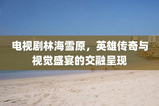 電視劇林海雪原，英雄傳奇與視覺(jué)盛宴的交融呈現(xiàn)