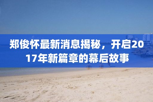 鄭俊懷最新消息揭秘，開啟2017年新篇章的幕后故事