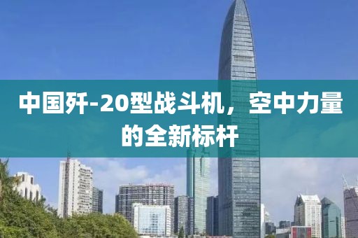 中國殲-20型戰(zhàn)斗機，空中力量的全新標桿