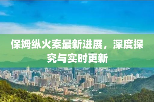 保姆縱火案最新進展，深度探究與實時更新