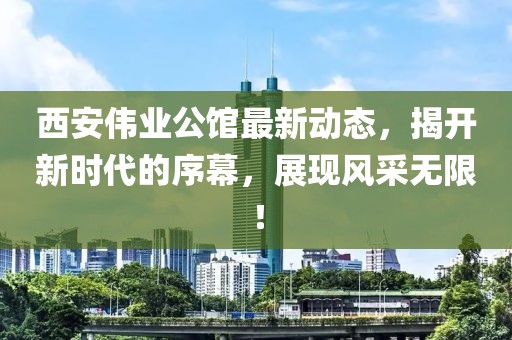 西安偉業(yè)公館最新動(dòng)態(tài)，揭開(kāi)新時(shí)代的序幕，展現(xiàn)風(fēng)采無(wú)限！