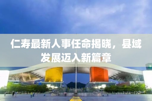 仁壽最新人事任命揭曉，縣域發(fā)展邁入新篇章