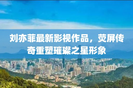 劉亦菲最新影視作品，熒屏傳奇重塑璀璨之星形象