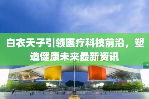白衣天子引領(lǐng)醫(yī)療科技前沿，塑造健康未來(lái)最新資訊