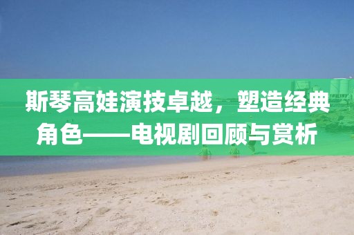 斯琴高娃演技卓越，塑造經(jīng)典角色——電視劇回顧與賞析