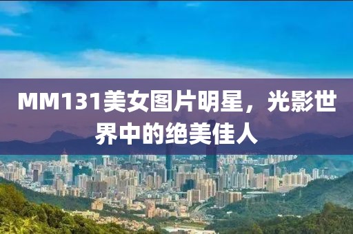 MM131美女圖片明星，光影世界中的絕美佳人