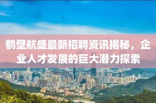 鶴壁航盛最新招聘資訊揭秘，企業(yè)人才發(fā)展的巨大潛力探索