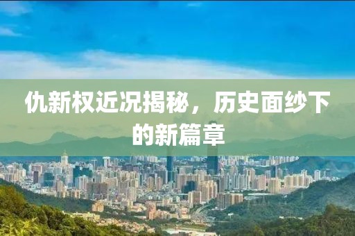 仇新權(quán)近況揭秘，歷史面紗下的新篇章