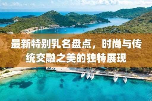 最新特別乳名盤點(diǎn)，時(shí)尚與傳統(tǒng)交融之美的獨(dú)特展現(xiàn)