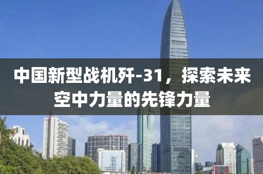 中國新型戰(zhàn)機殲-31，探索未來空中力量的先鋒力量