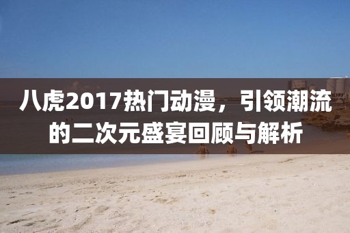 八虎2017熱門動漫，引領潮流的二次元盛宴回顧與解析