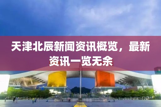 天津北辰新聞資訊概覽，最新資訊一覽無余